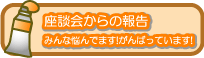 座談会からの報告…みんな悩んでいます！みんながんばっています！